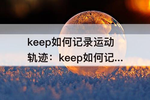 keep如何记录运动轨迹:keep如何记录运动轨迹视频