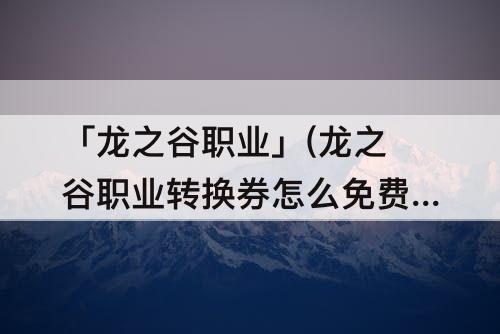 「龙之谷职业」(龙之谷职业转换券怎么免费获取)