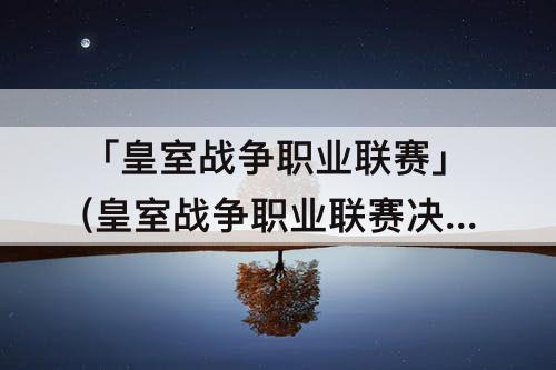 「皇室战争职业联赛」(皇室战争职业联赛决赛)