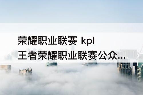 荣耀职业联赛 kpl王者荣耀职业联赛公众号