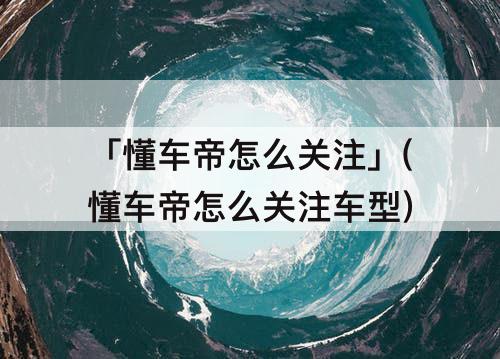 「懂车帝怎么关注」(懂车帝怎么关注车型)