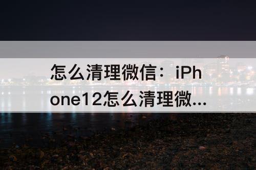 怎么清理微信:iPhone12怎么清理微信