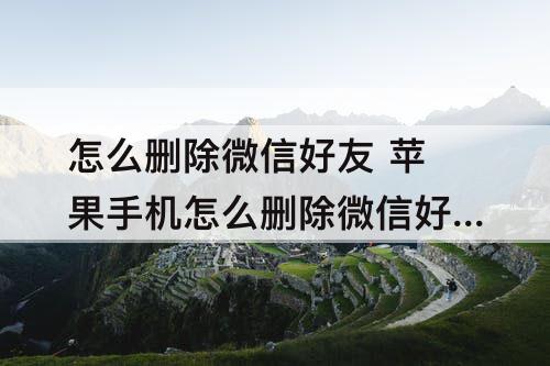 怎么删除微信好友 苹果手机怎么删除微信好友聊天