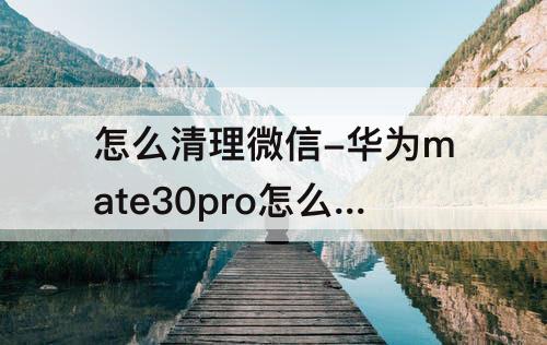 怎么清理微信-华为mate30pro怎么清理微信聊天记录