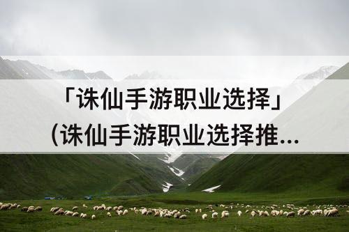 「诛仙手游职业选择」(诛仙手游职业选择推荐)