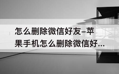 怎么删除微信好友-苹果手机怎么删除微信好友聊天记录
