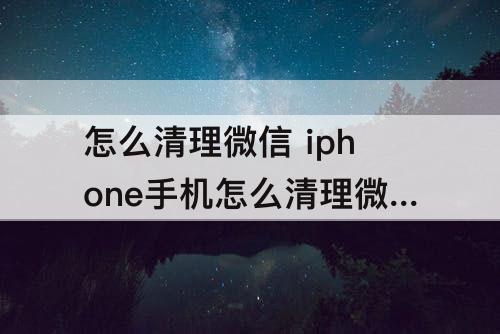 怎么清理微信 iphone手机怎么清理微信缓存