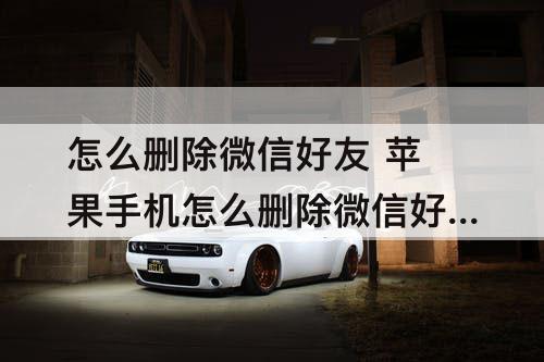 怎么删除微信好友 苹果手机怎么删除微信好友申请