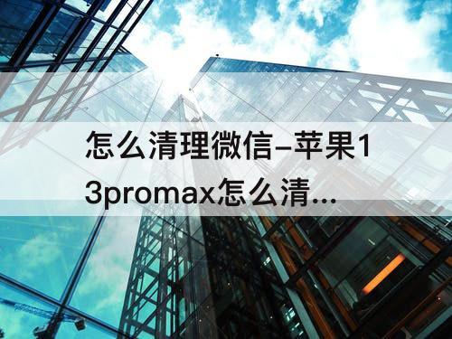 怎么清理微信-苹果13promax怎么清理微信垃圾