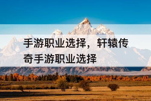 手游职业选择，轩辕传奇手游职业选择