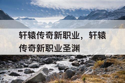 轩辕传奇新职业，轩辕传奇新职业圣渊