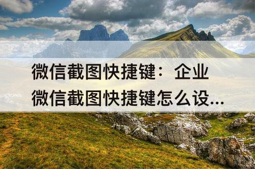 微信截图快捷键：企业微信截图快捷键怎么设置