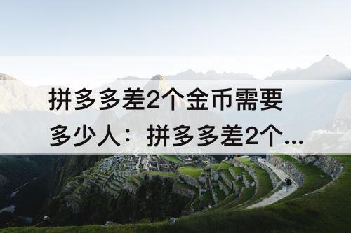 拼多多差2个金币需要多少人:拼多多差2个金币需要多少人助力