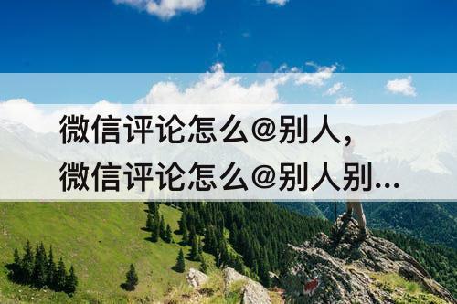 微信评论怎么@别人,微信评论怎么@别人别人能看到吗