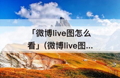 「微博live图怎么看」(微博live图怎么看p过没)