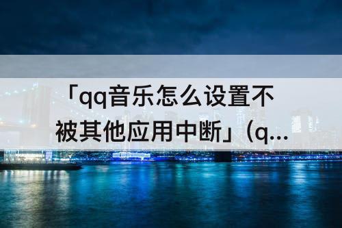 「qq音乐怎么设置不被其他应用中断」(qq音乐怎么设置不被其他应用中断2023)