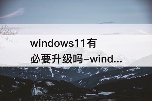 windows11有必要升级吗-windows11有必要升级吗解答