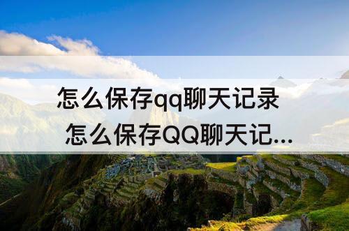 怎么保存qq聊天记录 怎么保存QQ聊天记录的图片