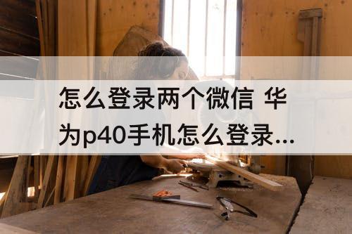 怎么登录两个微信 华为p40手机怎么登录两个微信