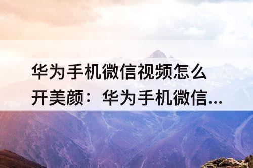 华为手机微信视频怎么开美颜：华为手机微信视频怎么开美颜nova7