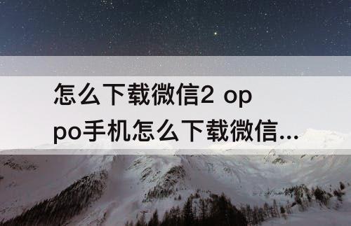 怎么下载微信2 oppo手机怎么下载微信2nd
