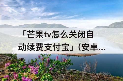 「芒果tv怎么关闭自动续费支付宝」(安卓芒果tv怎么关闭自动续费支付宝)