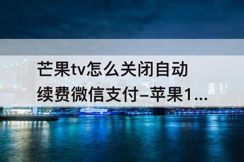 芒果tv怎么关闭自动续费微信支付-苹果12芒果tv怎么关闭自动续费微信支付