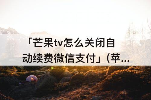 「芒果tv怎么关闭自动续费微信支付」(苹果芒果tv怎么关闭自动续费微信支付)