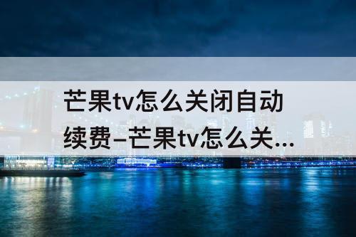 芒果tv怎么关闭自动续费-芒果tv怎么关闭自动续费话费支付联通