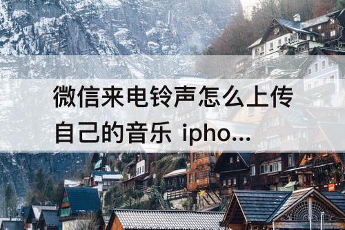 微信来电铃声怎么上传自己的音乐 iphone微信来电铃声怎么上传自己的音乐