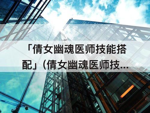 「倩女幽魂医师技能搭配」(倩女幽魂医师技能搭配毒奶)