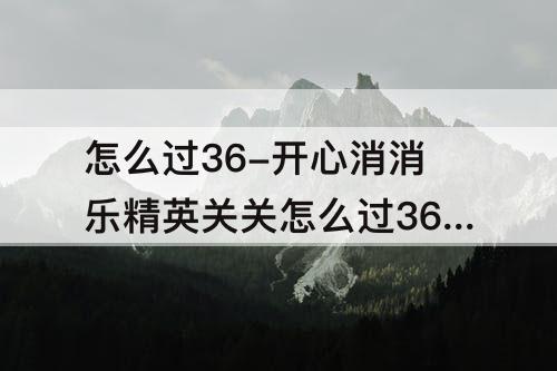 怎么过36-开心消消乐精英关关怎么过367
