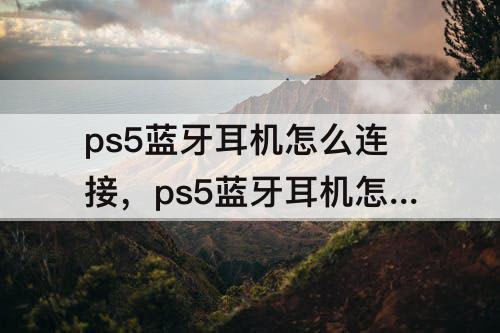 ps5蓝牙耳机怎么连接，ps5蓝牙耳机怎么连接手机