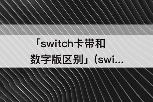 「switch卡带和数字版区别」(switch卡带和数字版区别哪个便宜)