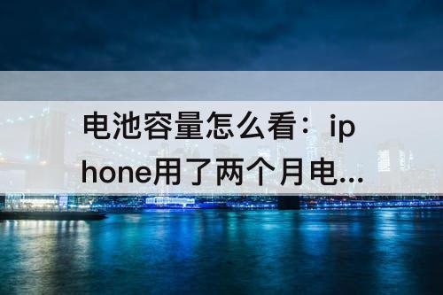 电池容量怎么看：iphone用了两个月电池容量怎么看