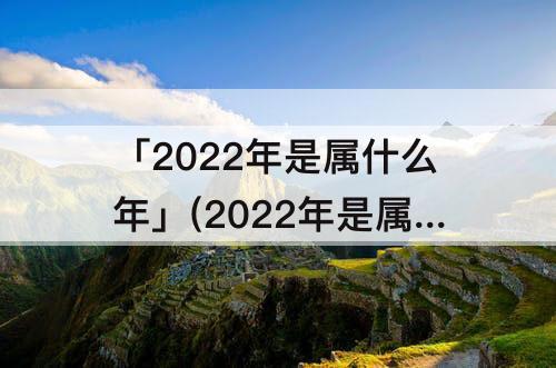 「2022年是属什么年」(2022年是属什么年庚怎么算)