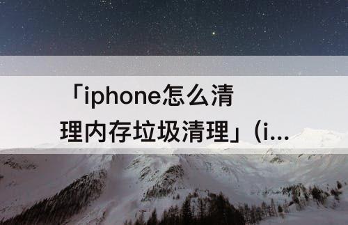 「iphone怎么清理内存垃圾清理」(iphone怎么清理内存垃圾清理软件)