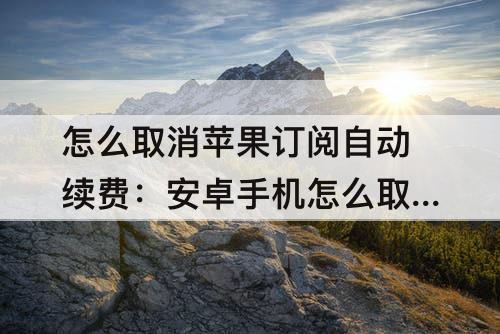 怎么取消苹果订阅自动续费：安卓手机怎么取消苹果订阅自动续费