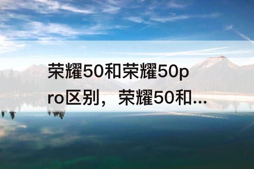 荣耀50和荣耀50pro区别，荣耀50和荣耀50pro区别参数