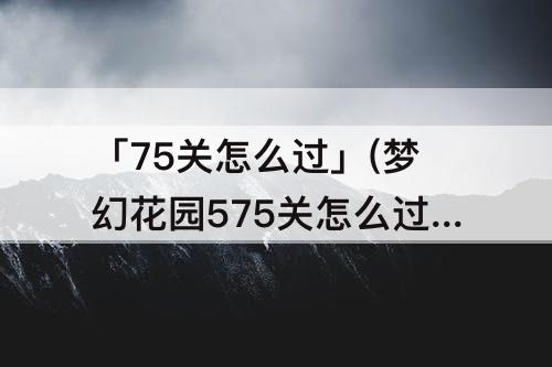 「75关怎么过」(梦幻花园575关怎么过)