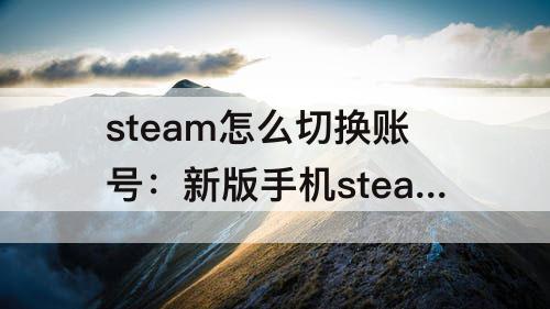 steam怎么切换账号：新版手机steam怎么切换账号