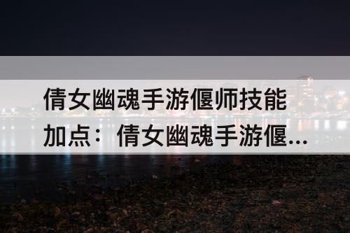 倩女幽魂手游偃师技能加点：倩女幽魂手游偃师技能加点攻略