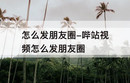 怎么发朋友圈-哔站视频怎么发朋友圈