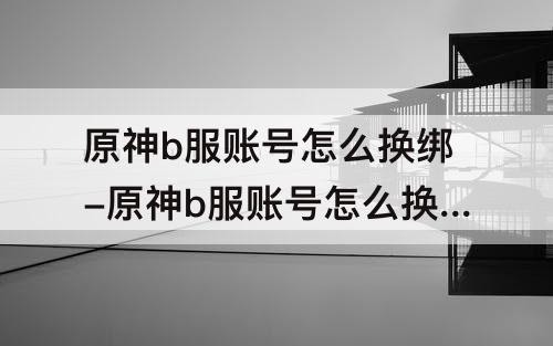原神b服账号怎么换绑-原神b服账号怎么换绑其他通行证