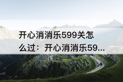 开心消消乐599关怎么过：开心消消乐599关怎么过视频教程