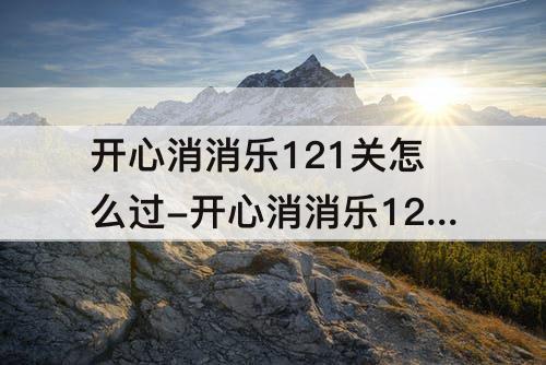 开心消消乐121关怎么过-开心消消乐121关怎么过121关攻略