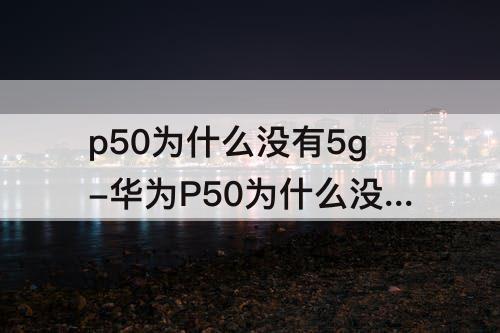 p50为什么没有5g-华为P50为什么没有5G版本的