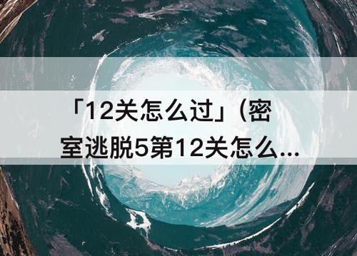 「12关怎么过」(密室逃脱5第12关怎么过图解)