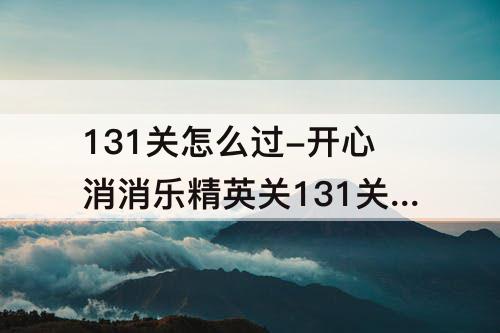 131关怎么过-开心消消乐精英关131关怎么过视频