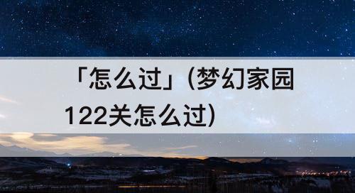 「怎么过」(梦幻家园122关怎么过)